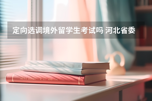 定向选调境外留学生考试吗 河北省委选调生海外留学生报名条件？