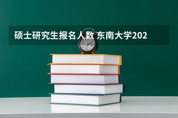 硕士研究生报名人数 东南大学2024研究生报名人数