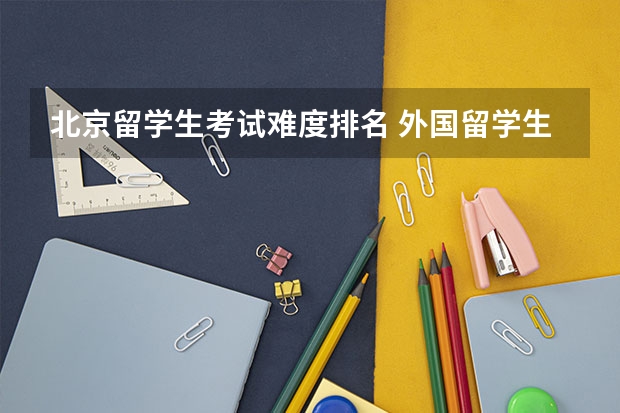 北京留学生考试难度排名 外国留学生考北大时需要什么材料和考试？